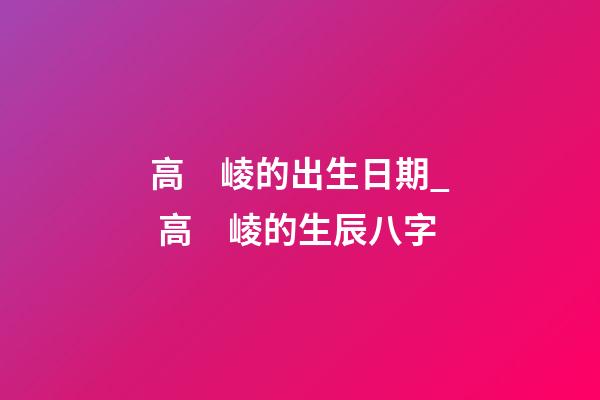 高　崚的出生日期_ 高　崚的生辰八字
